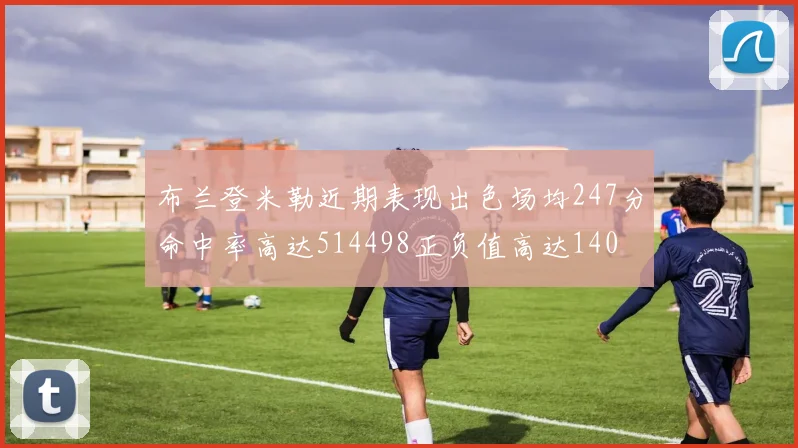 布兰登米勒近期表现出色场均247分命中率高达514498正负值高达140