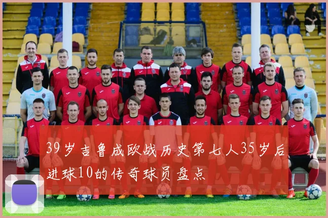 39岁吉鲁成欧战历史第七人35岁后进球10的传奇球员盘点