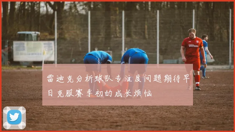 雷迪克分析球队专注度问题期待早日克服赛季初的成长烦恼