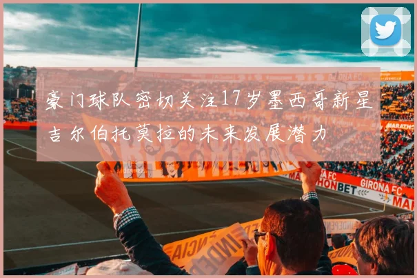 豪门球队密切关注17岁墨西哥新星吉尔伯托莫拉的未来发展潜力