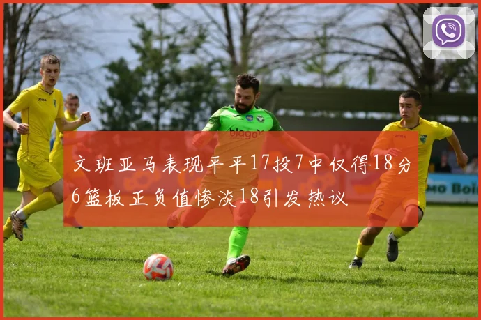 文班亚马表现平平17投7中仅得18分6篮板正负值惨淡18引发热议