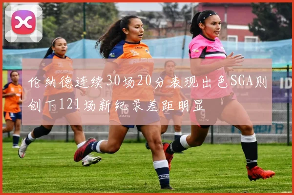 伦纳德连续30场20分表现出色SGA则创下121场新纪录差距明显