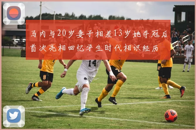马内与20岁妻子相差13岁她夺冠后首次亮相回忆学生时代相识经历