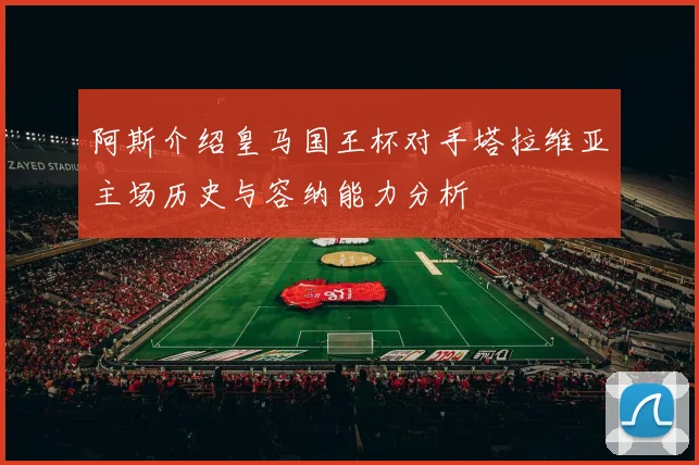 阿斯介绍皇马国王杯对手塔拉维亚主场历史与容纳能力分析