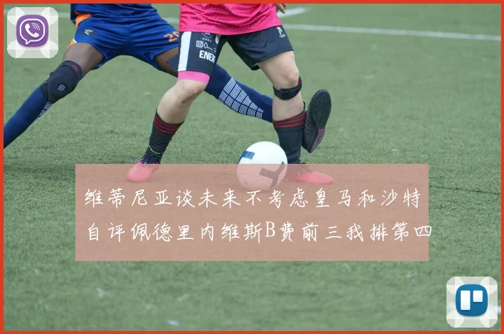 维蒂尼亚谈未来不考虑皇马和沙特自评佩德里内维斯B费前三我排第四