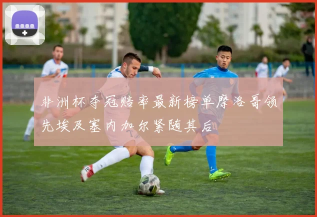 非洲杯夺冠赔率最新榜单摩洛哥领先埃及塞内加尔紧随其后