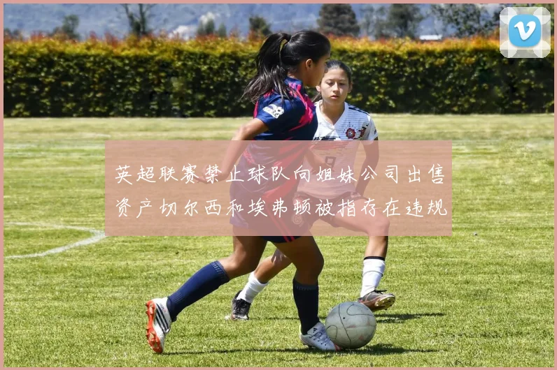 英超联赛禁止球队向姐妹公司出售资产切尔西和埃弗顿被指存在违规行为
