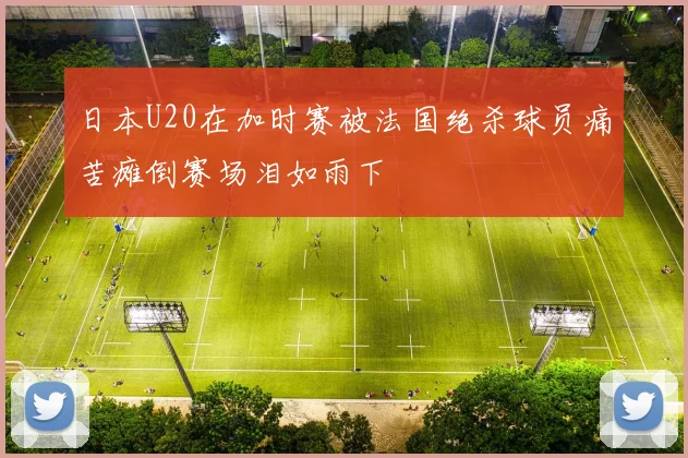 日本U20在加时赛被法国绝杀球员痛苦瘫倒赛场泪如雨下