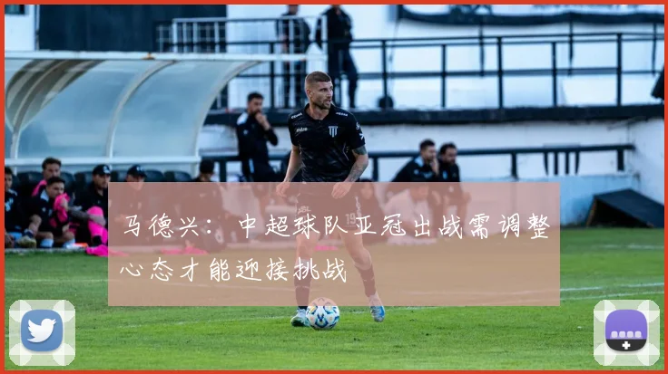 马德兴：中超球队亚冠出战需调整心态才能迎接挑战