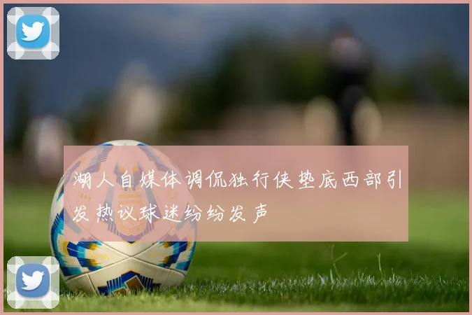 湖人自媒体调侃独行侠垫底西部引发热议球迷纷纷发声