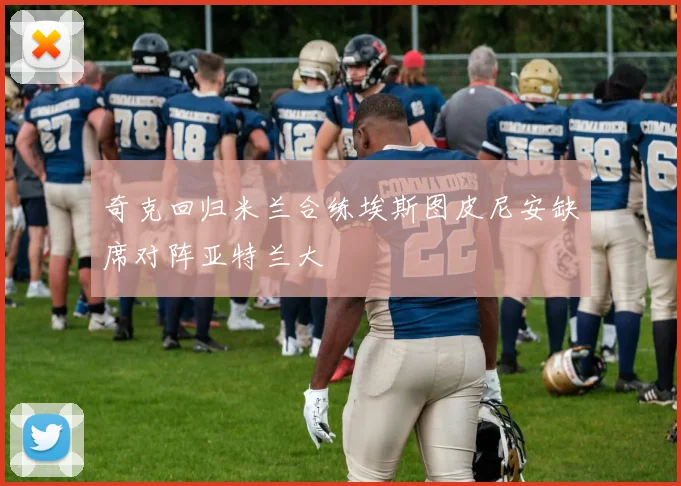 奇克回归米兰合练埃斯图皮尼安缺席对阵亚特兰大