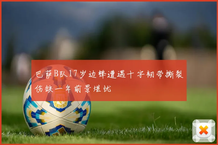 巴萨B队17岁边锋遭遇十字韧带撕裂伤缺一年前景堪忧