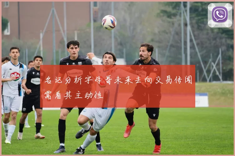 名记分析字母哥未来去向交易传闻需看其主动性
