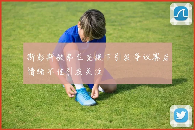 斯彭斯被弗兰克换下引发争议赛后情绪不佳引发关注