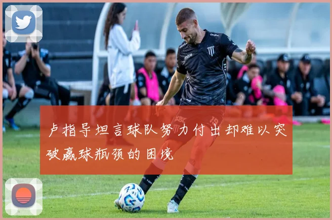 卢指导坦言球队努力付出却难以突破赢球瓶颈的困境