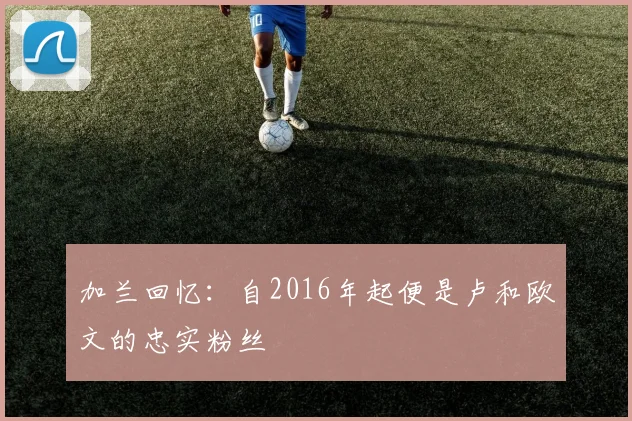 加兰回忆：自2016年起便是卢和欧文的忠实粉丝