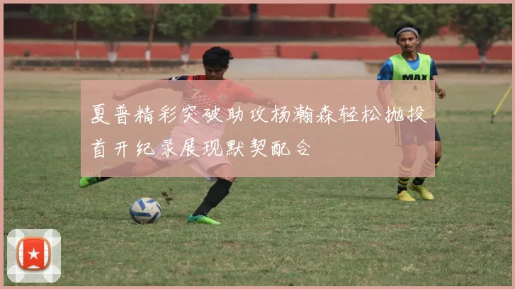 夏普精彩突破助攻杨瀚森轻松抛投首开纪录展现默契配合