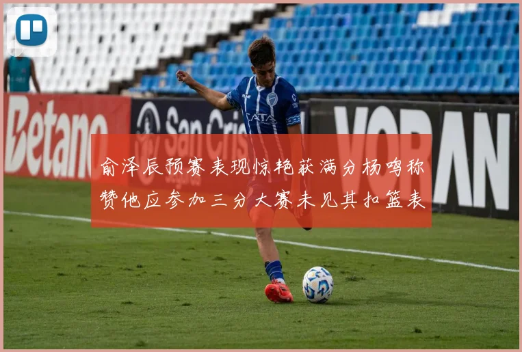 俞泽辰预赛表现惊艳获满分杨鸣称赞他应参加三分大赛未见其扣篮表现