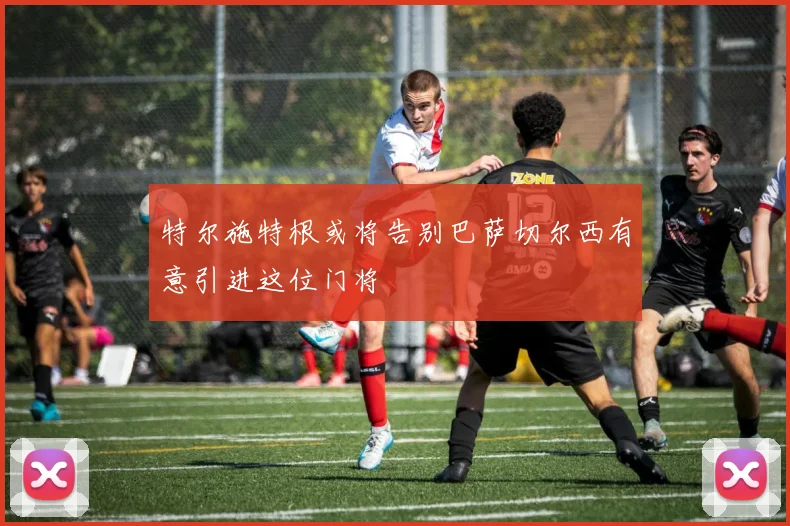 特尔施特根或将告别巴萨切尔西有意引进这位门将